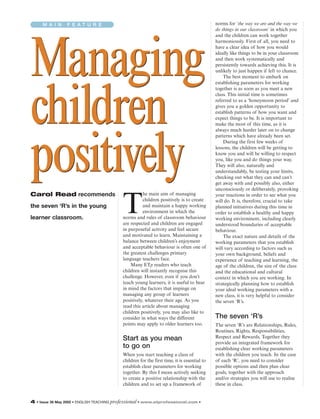 M A I N F E A T U R E
Managing
children
positively
Managing
children
positively
4 • Issue 38 May 2005 • ENGLISH TEACHING professional • www.etprofessional.com •
Carol Read recommends
the seven ‘R’s in the young
learner classroom.
T
he main aim of managing
children positively is to create
and maintain a happy working
environment in which the
norms and rules of classroom behaviour
are respected and children are engaged
in purposeful activity and feel secure
and motivated to learn. Maintaining a
balance between children’s enjoyment
and acceptable behaviour is often one of
the greatest challenges primary
language teachers face.
Many ETp readers who teach
children will instantly recognise this
challenge. However, even if you don’t
teach young learners, it is useful to bear
in mind the factors that impinge on
managing any group of learners
positively, whatever their age. As you
read this article about managing
children positively, you may also like to
consider in what ways the different
points may apply to older learners too.
Start as you mean
to go on
When you start teaching a class of
children for the first time, it is essential to
establish clear parameters for working
together. By this I mean actively seeking
to create a positive relationship with the
children and to set up a framework of
norms for ‘the way we are and the way we
do things in our classroom’ in which you
and the children can work together
harmoniously. First of all, you need to
have a clear idea of how you would
ideally like things to be in your classroom
and then work systematically and
persistently towards achieving this. It is
unlikely to just happen if left to chance.
The best moment to embark on
establishing parameters for working
together is as soon as you meet a new
class. This initial time is sometimes
referred to as a ‘honeymoon period’ and
gives you a golden opportunity to
establish patterns of how you want and
expect things to be. It is important to
make the most of this time, as it is
always much harder later on to change
patterns which have already been set.
During the first few weeks of
lessons, the children will be getting to
know you and will be willing to respect
you, like you and do things your way.
They will also, naturally and
understandably, be testing your limits,
checking out what they can and can’t
get away with and possibly also, either
unconsciously or deliberately, provoking
your reactions in order to see what you
will do. It is, therefore, crucial to take
planned initiatives during this time in
order to establish a healthy and happy
working environment, including clearly
understood boundaries of acceptable
behaviour.
The exact nature and details of the
working parameters that you establish
will vary according to factors such as
your own background, beliefs and
experience of teaching and learning, the
age of the children, the size of the class
and the educational and cultural
context in which you are working. In
strategically planning how to establish
your ideal working parameters with a
new class, it is very helpful to consider
the seven ‘R’s.
The seven ‘R’s
The seven ‘R’s are Relationships, Rules,
Routines, Rights, Responsibilities,
Respect and Rewards. Together they
provide an integrated framework for
establishing clear working parameters
with the children you teach. In the case
of each ‘R’, you need to consider
possible options and then plan clear
goals, together with the approach
and/or strategies you will use to realise
these in class.
 