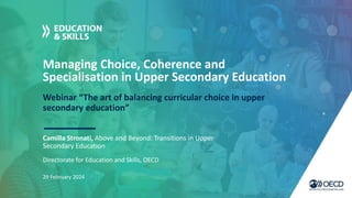Managing Choice, Coherence and
Specialisation in Upper Secondary Education
Webinar “The art of balancing curricular choice in upper
secondary education”
Camilla Stronati, Above and Beyond: Transitions in Upper
Secondary Education
29 February 2024
Directorate for Education and Skills, OECD
 