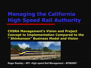 Managing the California High Speed Rail Authority   CHSRA Management’s Vision and Project Concept to Implementation Compared to the ” Shinkansen” Business Model and Vision Roger Bazeley – MTI –High speed Rail Management – MTM296F/ 