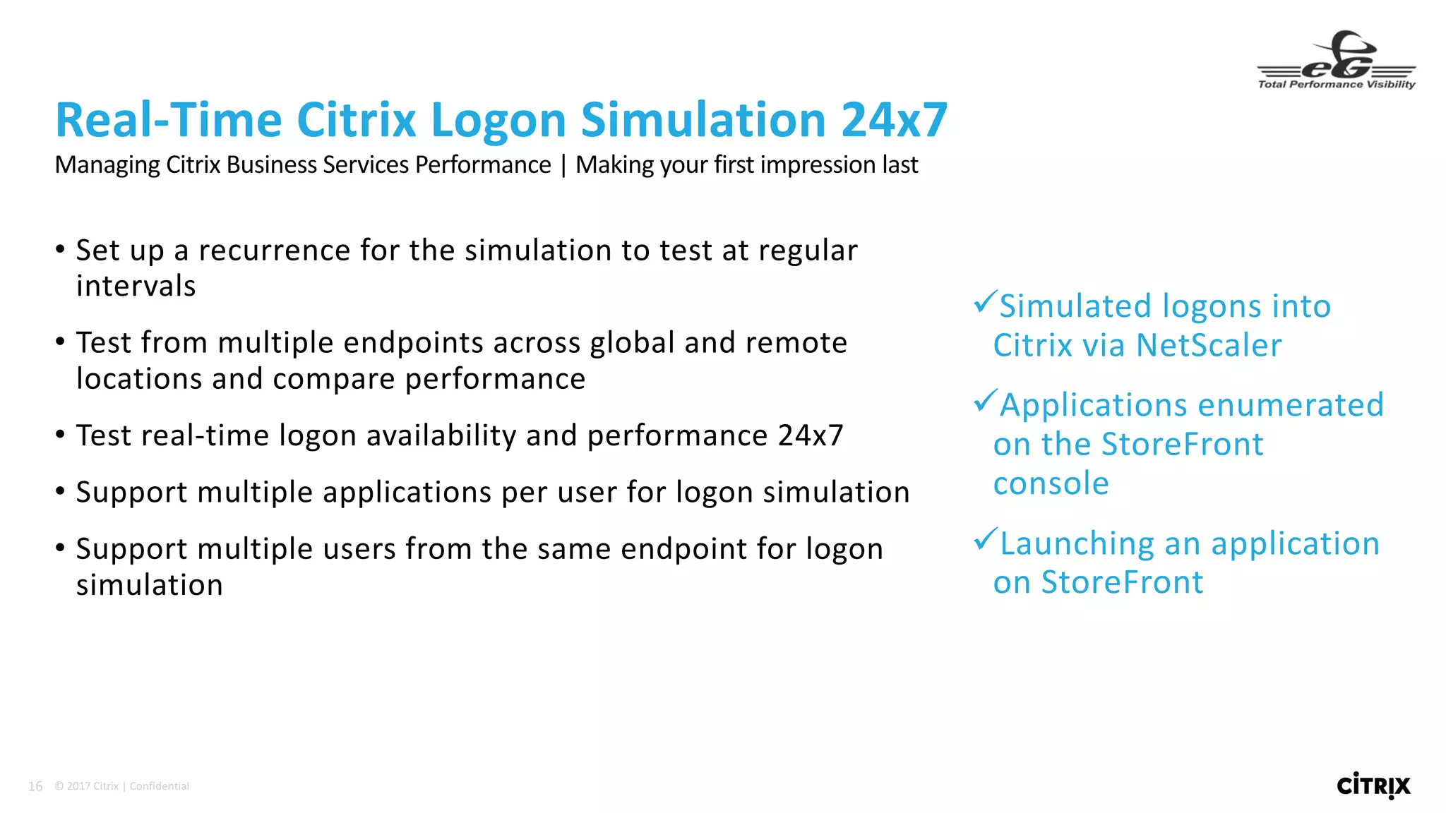 16 ©	2017	Citrix	|	Confidential	
• Set	up	a	recurrence	for	the	simulation	to	test	at	regular	
intervals
• Test	from	multiple	endpoints	across	global	and	remote	
locations	and	compare	performance
• Test	real-time	logon	availability	and	performance	24x7
• Support	multiple	applications	per	user	for	logon	simulation
• Support	multiple	users	from	the	same	endpoint	for	logon	
simulation
Real-Time	Citrix	Logon	Simulation	24x7
üSimulated	logons	into	
Citrix	via	NetScaler
üApplications	enumerated	
on	the	StoreFront	
console
üLaunching	an	application	
on	StoreFront
Managing	Citrix	Business	Services	Performance	|	Making	your	first	impression	last
 