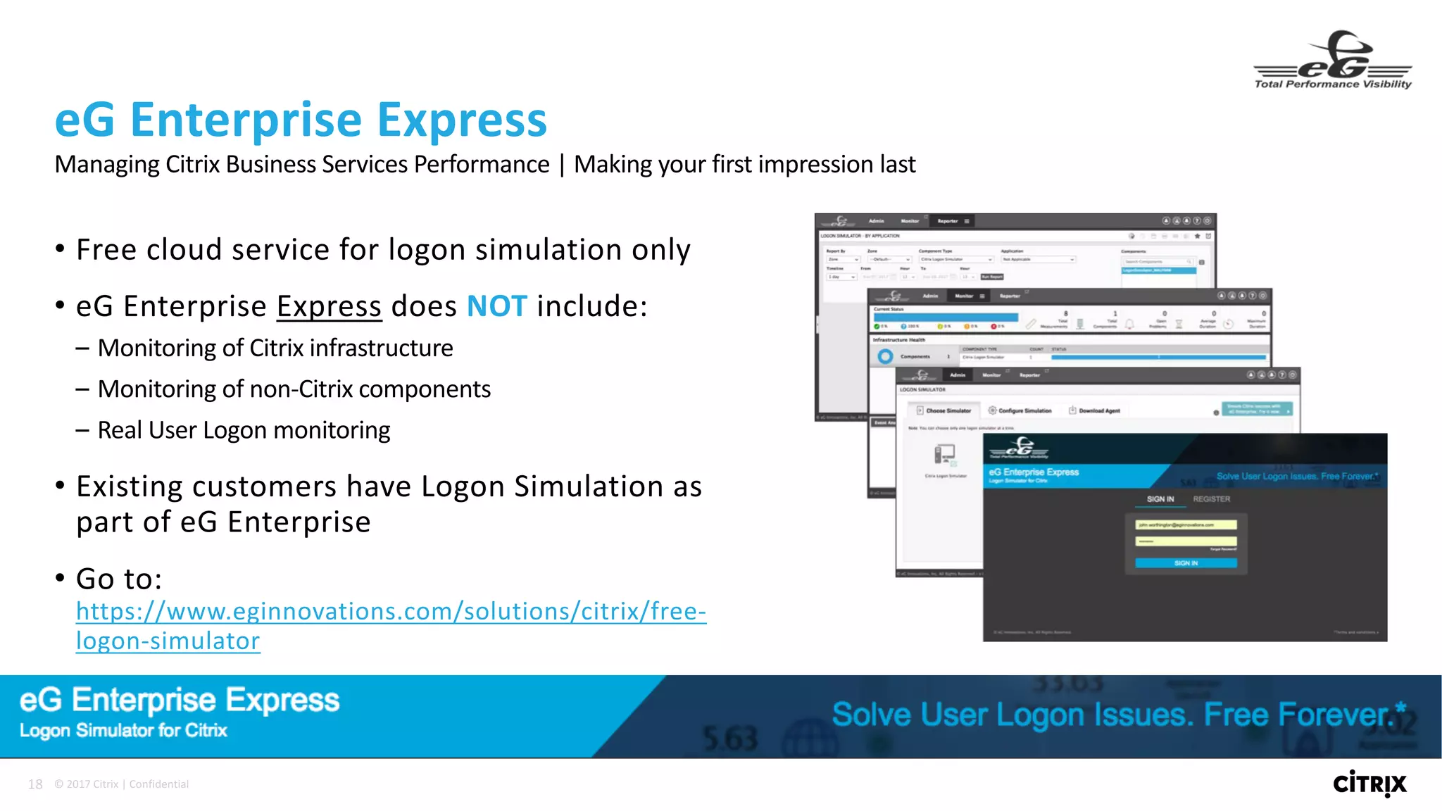 18 ©	2017	Citrix	|	Confidential	
• Free	cloud	service	for	logon	simulation	only
• eG Enterprise	Express does	NOT include:
– Monitoring	of	Citrix	infrastructure
– Monitoring	of	non-Citrix	components
– Real	User	Logon	monitoring
• Existing	customers	have	Logon	Simulation	as	
part	of	eG Enterprise
• Go	to:	
https://www.eginnovations.com/solutions/citrix/free-
logon-simulator
eG Enterprise	Express
Managing	Citrix	Business	Services	Performance	|	Making	your	first	impression	last
 