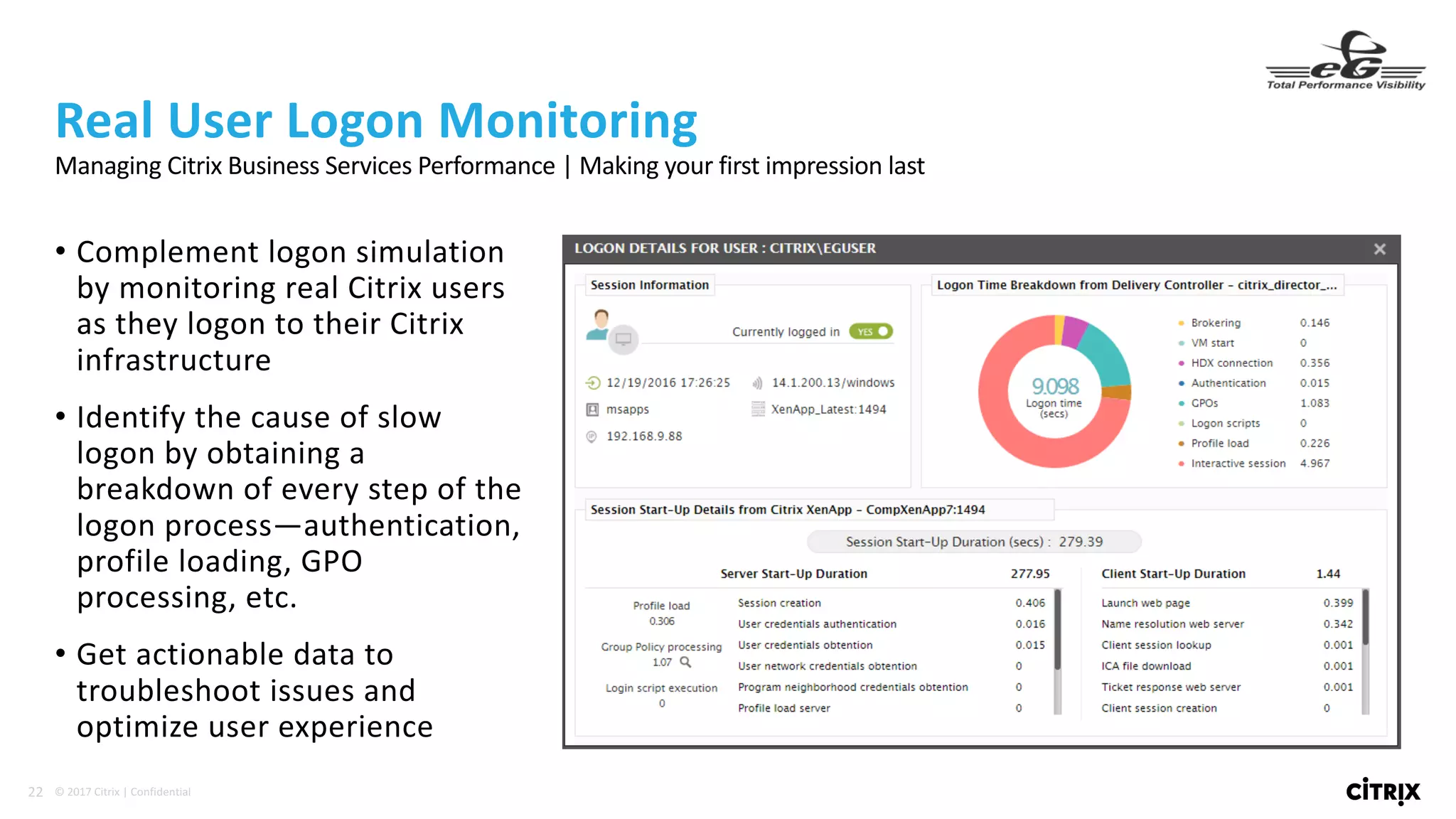 22 ©	2017	Citrix	|	Confidential	
• Complement	logon	simulation	
by	monitoring	real	Citrix	users	
as	they	logon	to	their	Citrix	
infrastructure
• Identify	the	cause	of	slow	
logon	by	obtaining	a	
breakdown	of	every	step	of	the	
logon	process—authentication,	
profile	loading,	GPO	
processing,	etc.
• Get	actionable	data	to	
troubleshoot	issues	and	
optimize	user	experience
Real	User	Logon	Monitoring
Managing	Citrix	Business	Services	Performance	|	Making	your	first	impression	last
 