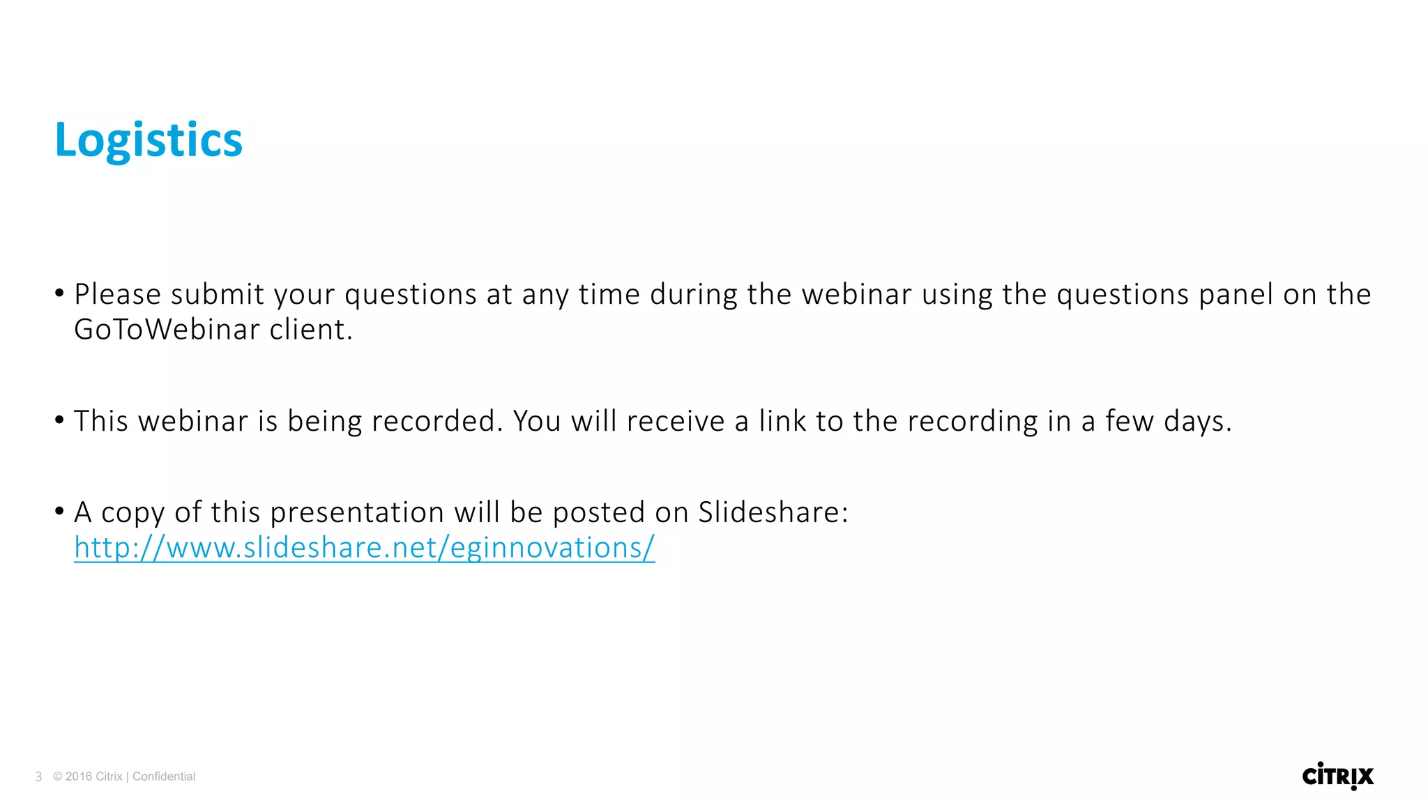 3 © 2016 Citrix | Confidential
• Please	submit	your	questions	at	any	time	during	the	webinar	using	the	questions	panel	on	the	
GoToWebinar client.
• This	webinar	is	being	recorded.	You	will	receive	a	link	to	the	recording	in	a	few	days.
• A	copy	of	this	presentation	will	be	posted	on	Slideshare:
http://www.slideshare.net/eginnovations/
Logistics
 