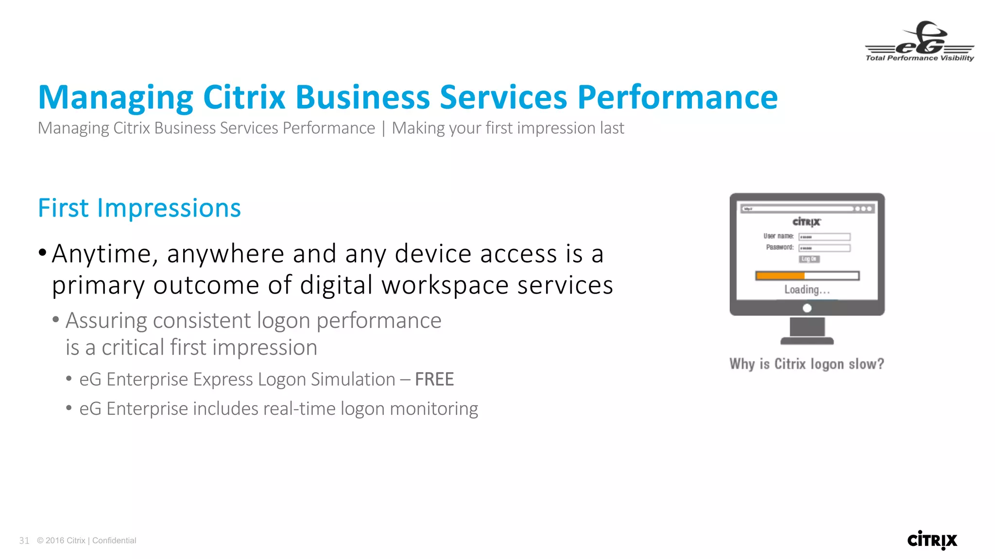 31 © 2016 Citrix | Confidential
First	Impressions
•Anytime,	anywhere	and	any	device	access	is	a	
primary	outcome	of	digital	workspace	services
• Assuring	consistent	logon	performance																																																																																								
is	a	critical	first	impression
• eG Enterprise	Express	Logon	Simulation	– FREE
• eG Enterprise	includes	real-time	logon	monitoring
Managing	Citrix	Business	Services	Performance
Managing	Citrix	Business	Services	Performance	|	Making	your	first	impression	last
 
