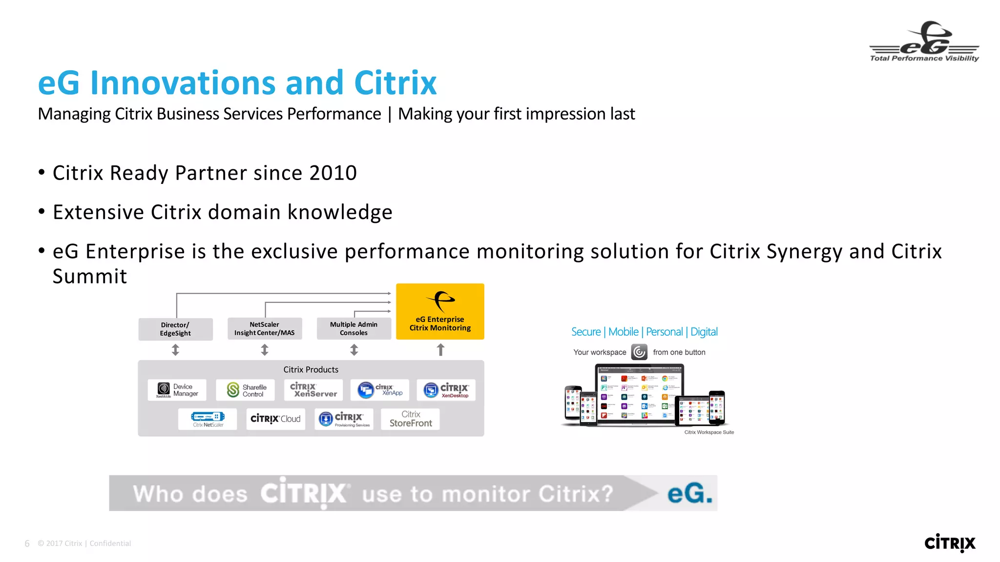6 ©	2017	Citrix	|	Confidential	
• Citrix	Ready	Partner	since	2010
• Extensive	Citrix	domain	knowledge
• eG Enterprise	is	the	exclusive	performance	monitoring	solution	for	Citrix	Synergy	and	Citrix	
Summit
eG Innovations	and	Citrix
Managing	Citrix	Business	Services	Performance	|	Making	your	first	impression	last
NetScaler	
Insight	Center/MAS
Multiple	Admin	
Consoles
Director/
EdgeSight
Citrix	Products
eG	Enterprise
Citrix	Monitoring	
 