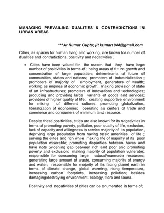 MANAGING PREVAILING DUALITIES & CONTRADICTIONS IN
URBAN AREAS
***Jit Kumar Gupta; jit.kumar1944@gmail.com
Cities, as spaces for human living and working, are known for number of
dualities and contradictions, positivity and negativities .
 Cities have been valued for the reason that they have large
number of positivities in terms of ; being areas of future growth and
concentration of large population; determinants of future of
communities, states and nations; promoters of industrialization ;
promoters of majority of employment, generators of wealth;
working as engines of economic growth; making provision of state
of art infrastructures; promoters of innovations and technologies;
producing and providing large variants of goods and services;
providers of higher quality of life; creating supportive environment
for mixing of different cultures; promoting globalization,
liberalization of economies; operating as centers of trade and
commerce and consumers of minimum land resource.
Despite these positivities, cities are also known for its negativities in
terms of promoting poverty, pollution, poor quality of life, exclusion,
lack of capacity and willingness to service majority of its population,
depriving large population from having basic amenities of life ;
serving the elites and rich while making life of majority of its poor
population miserable; promoting disparities between haves and
have nots ;widening gap between rich and poor and promoting
poverty and exclusion; making majority of population vulnerabe;
responsible for consuming large natural/manmade resources;
generating large amount of waste, consuming majority of energy
and water; responsible for majority of ills facing planet earth in
terms of climate change, global warming, rising temperature,
increasing carbon footprints, increasing pollution; besides
damaging/destroying environment, ecology, flora and fauna.
Positivity and negativities of cities can be enumerated in terms of;
 
