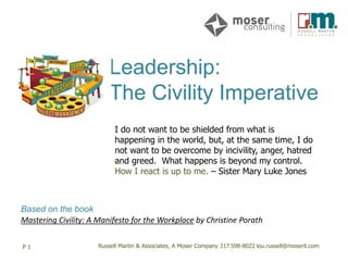 Russell Martin & Associates, A Moser Company 317.598-8022 lou.russell@moserit.com
Leadership:
The Civility Imperative
P 1 Russell Martin & Associates, A Moser Company 317.598-8022 lou.russell@moserit.com
Based on the book
Mastering Civility: A Manifesto for the Workplace by Christine Porath
I do not want to be shielded from what is
happening in the world, but, at the same time, I do
not want to be overcome by incivility, anger, hatred
and greed. What happens is beyond my control.
How I react is up to me. – Sister Mary Luke Jones
 