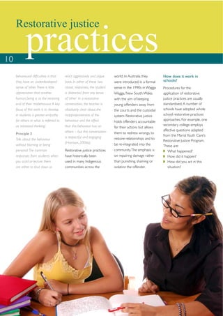 Restorative justice


10
            practices
     behavioural difﬁculties is that     react aggressively and argue     world. In Australia they       How does it work in
     they have an underdeveloped         back. In either of these two     were introduced in a formal    schools?
     sense of ‘other. There is little    classic responses, the student   sense in the 1990s in Wagga    Procedures for the
     appreciation that another           is distracted from any sense     Wagga, New South Wales         application of restorative
     human being is at the receiving     of ‘other’. In a restorative     with the aim of keeping        justice practices are usually
     end of their misbehaviour. A key    conversation, the teacher is     young offenders away from      standardised. A number of
     focus of this work is to develop    absolutely clear about the       the courts and the custodial   schools have adopted whole
     in students a greater empathy       inappropriateness of the         system. Restorative justice    school restorative practices
     for others or what is referred to   behaviour and the effect                                        approaches. For example, one
                                                                          holds offenders accountable
     as ‘relational thinking’.           that this behaviour has on                                      secondary college employs
                                                                          for their actions but allows
                                         others – but this conversation                                  affective questions adapted
     Principle 3                                                          them to redress wrongs, to
                                         is respectful and engaging                                      from the Marist Youth Care’s
     Talk about the behaviour                                             restore relationships and to
                                                                                                         Restorative Justice Program.
                                         (Harrison, 2006b).               be re-integrated into the
     without blaming or being                                                                            These are:
     personal. The common                Restorative justice practices    community. The emphasis is         What happened?
     responses from students when        have historically been           on repairing damage rather         How did it happen?
     you scold or lecture them           used in many Indigenous          than punishing, shaming or         How did you act in this
     are either to shut down or          communities across the           isolating the offender.            situation?
 