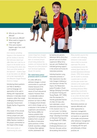 11
   Who do you think was
   affected?
   How were you affected?
   What needs to happen to
   make things right?
   If the same situation
   happens again, how could
   you behave?
If, for instance, something
happens in the classroom, we       content, things have changed.        by twenty-one percent,            Many teachers assume that
get the students to see that       At the surface level, there has      detentions fell by thirty-four    a student with challenging
their behaviour doesn’t just       been an increased amount             percent and out of school         behaviours is best seated
affect them, but it also has an    of work being produced by            suspensions fell by forty-        close to them to maximise
impact on the teacher and on       students, and relational slips for   two per cent. Feedback has        supervision. This can be
the learning of the whole class.   being sent out of the classroom      indicated growing support         counterproductive since the
That’s one of the beneﬁts of       have decreased signiﬁcantly          in the school community for       authority ﬁgure close by can
this approach – students begin     (Grade 5/6 teacher).                 restorative practices.            escalate oppositional behaviour
to see how others are affected                                          Individual teachers using         (Hewitt, 1999). Some teachers
                                   Do restorative justice
and accept responsibility for      practices work in schools?           restorative practices in          ask the student to nominate
that (Rosanne Clough, Principal                                         their classrooms may also         a positive peer to sit with,
                                   It is often difﬁcult to
Donremy College).                                                       note changes in behaviour         and that peer student then
                                   attribute changes in school
Introducing these questions                                             and classroom climate. The        indicates to the student when
                                   communities to a particular
can help to develop a                                                   Inquiry into Restorative          they observe off-task or
                                   initiative because of the
common language and                                                     Justice Principles in Youth       escalating behaviour. When
                                   necessarily longitudinal
approaches to be used in                                                Settings (Standing Committee      approaching a particularly
                                   nature of much educational
                                                                        on Education Training and         agitated student, it’s best not
dealing with inappropriate         research. However, there
                                                                        Young People, ACT 2006)
behaviour in everyday school       is considerable evidence                                               to do so from the front, which
                                                                        cites the example of a
situations, rather than simply     that restorative justice                                               is confrontational, but from the
                                                                        recently graduated teacher
challenging that behaviour         practices can have an effect                                           side (Harrison, 2006a).
                                                                        of a Year 2/3 class who
(Australian Government             in changing school climates
                                                                        had undertaken a short            Restorative practices can
Quality Teacher Programme,         and in direct change, such as
                                                                        restorative practices training:   operate effectively with
2005).                             a reduction in the number of
                                                                        In the classroom now, it is       other approaches to
                                   suspensions and exclusions.
One cluster of ﬁve schools                                              so much easier. I am feeling      classroom management.
                                   Paul Harney (2005), for
established an Emotional                                                more empowered to deal with       While restorative practices
                                   instance, presents both
Literacy project and used                                               things” (Standing Committee       are based on an agreed set
                                   quantitative and qualitative
restorative practices (Fould,                                           on Education Training and         of principles and processes,
                                   evidence from a study of
2006). Teachers involved in                                             Young People, ACT 2006).          other behaviour management
                                   the effects of restorative
this project commented on                                                                                 models and applications are
                                   justice practices in three           In Managing Students with
the impact of the change:                                                                                 in keeping with the spirit
                                   Catholic secondary colleges          Challenging Behaviours, Lyn
After several weeks of             in Sydney. Over eighteen             Harrison discusses various        and philosophy of these
implementing the values            months, absenteeism fell             de-escalating interventions:      practices.
 
