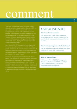 comment                                                                                                                              13
There is no one-size-ﬁts-all solution to remove problems
related to behaviour management from classrooms. Different
approaches work in different situations. No behaviour                      USEFUL WEBSITES
management plan will work with all children all the time.
                                                                           http://www.education-world.com
However, an approach that works most of the time, for most
teachers, will improve the learning climate of any school.                 This website covers a range of educational issues,
Whatever the plan or approach, the emphasis throughout                     including approaches to behaviour management. The
the research literature is on building positive relationships              site is funded by corporate advertisers and is free for
with students and on adopting authoritative as opposed to                  all visitors.
authoritarian teaching styles.
Haim Ginott (1922-1973) was a clinical psychologist, child
                                                                           http://www.teachernet.gov.uk/wholeschool/behaviour/
therapist and parent educator who worked with children,
parents and teachers. His work focussed on a combination of                The UK Government’s Teachernet provides some useful
compassion and boundary setting. In 1972, Ginott described                 resources and links to other interesting sites.
the classroom teachers’ position in terms of their importance
and inﬂuence in the lives of children:
I’ve come to the frightening conclusion that I am the decisive
                                                                           How to cite this Digest:
element in the classroom. It’s my personal approach that creates
the climate. It’s my daily mood that makes the weather. As a               Wilkinson, J. & Meiers, M. (2007). Managing student
teacher, I possess a tremendous power to make a child’s life               behaviour in the classroom. NSWIT Research Digest,
miserable or joyous. I can be a tool of torture or an instrument of        2007(2). Retrieved Month DD, YEAR, from
inspiration. I can humiliate or humour, hurt or heal. In all situations,   http://www.nswteachers.nsw.edu.au
it is my response that decides whether a crisis will be escalated
or de-escalated and a child humanized or de-humanized (Ginott,
1972).
 