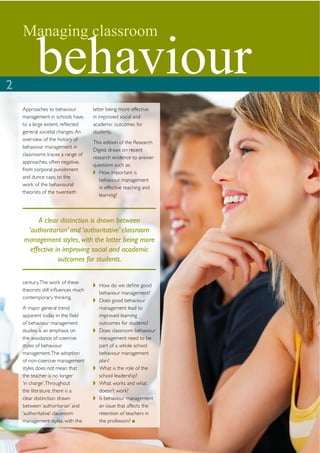 Managing classroom


2
          behaviour
    Approaches to behaviour          latter being more effective
    management in schools have,      in improved social and
    to a large extent, reﬂected      academic outcomes for
    general societal changes. An     students.
    overview of the history of
                                     This edition of the Research
    behaviour management in
                                     Digest draws on recent
    classrooms traces a range of
                                     research evidence to answer
    approaches, often negative,
                                     questions such as:
    from corporal punishment
                                        How important is
    and dunce caps, to the
                                        behaviour management
    work of the behavioural
                                        in effective teaching and
    theorists of the twentieth
                                        learning?



         A clear distinction is drawn between
     ‘authoritarian’ and ‘authoritative’ classroom
    management styles, with the latter being more
      effective in improving social and academic
                 outcomes for students.


    century. The work of these
                                       How do we deﬁne good
    theorists still inﬂuences much
                                       behaviour management?
    contemporary thinking.
                                       Does good behaviour
    A major general trend              management lead to
    apparent today in the ﬁeld         improved learning
    of behaviour management            outcomes for students?
    studies is an emphasis on          Does classroom behaviour
    the avoidance of coercive          management need to be
    styles of behaviour                part of a whole school
    management. The adoption           behaviour management
    of non-coercive management         plan?
    styles does not mean that          What is the role of the
    the teacher is no longer           school leadership?
    ‘in charge’. Throughout            What works and what
    the literature, there is a         doesn’t work?
    clear distinction drawn            Is behaviour management
    between ‘authoritarian’ and        an issue that affects the
    ‘authoritative’ classroom          retention of teachers in
    management styles, with the        the profession?
 