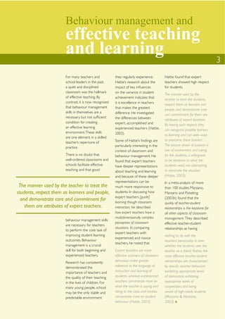 Behaviour management and
                        effective teaching
                        and learning                                                                                           3
                        For many teachers and            they regularly experience.        Hattie found that expert
                        school leaders in the past,      Hattie’s research about the       teachers showed high respect
                        a quiet and disciplined          impact of key inﬂuences           for students.
                        classroom was the hallmark       on the variance in student
                                                                                           The manner used by the
                        of effective teaching. By        achievement indicates that
                                                                                           teacher to treat the students,
                        contrast, it is now recognised   it is excellence in teachers
                                                                                           respect them as learners and
                        that behaviour management        that makes the greatest           people, and demonstrate care
                        skills in themselves are a       difference. He investigated       and commitment for them are
                        necessary but not sufﬁcient      the differences between           attributes of expert teachers.
                        condition for creating           expert, accomplished and          By having such respect, they
                        an effective learning            experienced teachers (Hattie,     can recognize possible barriers
                        environment. These skills        2003).                            to learning and can seek ways
                        are one element in a skilled
                                                         Some of Hattie’s ﬁndings are      to overcome these barriers ….
                        teacher’s repertoire of
                                                         particularly interesting in the   The picture drawn of experts is
                        practice.
                                                         context of classroom and          one of involvement and caring
                        There is no doubt that           behaviour management. He          for the students, a willingness
                        well-ordered classrooms and      found that expert teachers        to be receptive to what the
                        schools facilitate effective     have deeper representations       students need, not attempting
                        teaching and that good           about teaching and learning       to dominate the situation
                                                         and because of these deeper       (Hattie, 2003).
                                                         representations can be            In a meta-analysis of more
 The manner used by the teacher to treat the             much more responsive to           than 100 studies Marzano,
students, respect them as learners and people,           students. In discussing how       Marzano and Picketing
                                                         expert teachers [guide]           (2003b) found that the
  and demonstrate care and commitment for                learning though classroom         quality of teacher-student
    them are attributes of expert teachers.              interaction, he described         relationships is the keystone for
                                                         how expert teachers have a        all other aspects of classroom
                                                         multidimensionally complex        management. They described
                        behaviour management skills
                                                         perception of classroom           effective teacher-student
                        are necessary for teachers
                                                         situations. In comparing          relationships as having
                        to perform the core task of
                                                         expert teachers with
                        improving student learning                                         nothing to do with the
                                                         experienced and novice
                        outcomes. Behaviour                                                teacher’s personality or even
                                                         teachers, he noted that
                        management is a crucial                                            whether the students view the
                        skill for both beginning and     Expert teachers are more          teacher as a friend. Rather, the
                        experienced teachers.            effective scanners of classroom   most effective teacher-student
                        Research has consistently        behaviour, make greater           relationships are characterized
                        demonstrated the                 reference to the language of      by speciﬁc teacher behaviors:
                        importance of teachers and       instruction and learning of       exhibiting appropriate levels
                        the quality of their teaching    students, whereas experienced     of dominance; exhibiting
                        in the lives of children. For    teachers concentrate more on      appropriate levels of
                        many young people, school        what the teacher is saying and    cooperation; and being
                        may be the only stable and       doing to the class and novices    aware of high-needs students
                        predictable environment          concentrate more on student       (Marzano & Marzano,
                                                         behaviour (Hattie, 2003).         2003).
 