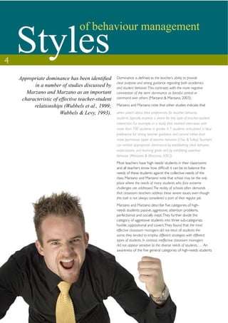 Styles
                               of behaviour management

4
                                                  Dominance is deﬁned as the teacher’s ability to provide
                                                  clear purpose and strong guidance regarding both academics
         in a number of studies discussed by      and student behavior. This contrasts with the more negative
      Marzano and Marzano as an important         connotation of the term dominance as forceful control or
    characteristic of effective teacher-student   command over others (Marzano & Marzano, 2003).

         relationships (Wubbels et al., 1999;     Marzano and Marzano note that other studies indicate that

                      Wubbels & Levy, 1993).      when asked about their preferences for teacher behavior,
                                                  students typically express a desire for this type of teacher-student
                                                  interaction. For example, in a study that involved interviews with
                                                  more than 700 students in grades 4-7, students articulated a clear
                                                  preference for strong teacher guidance and control rather than
                                                  more permissive types of teacher behavior (Chiu & Tulley). Teachers
                                                  can exhibit appropriate dominance by establishing clear behavior
                                                  expectations and learning goals and by exhibiting assertive
                                                  behavior (Marzano & Marzano, 2003).
                                                  Most teachers have ‘high needs’ students in their classrooms
                                                  and all teachers know how difﬁcult it can be to balance the
                                                  needs of these students against the collective needs of the
                                                  class. Marzano and Marzano note that school may be the only
                                                  place where the needs of many students who face extreme
                                                  challenges are addressed. The reality of schools often demands
                                                  that classroom teachers address these severe issues, even though
                                                  this task is not always considered a part of their regular job.
                                                  Marzano and Marzano describe ﬁve categories of high-
                                                  needs students: passive, aggressive, attention problems,
                                                  perfectionist and socially inept. They further divide the
                                                  category of aggressive students into three sub-categories:
                                                  hostile, oppositional and covert. They found that the most
                                                  effective classroom managers did not treat all students the
                                                  same; they tended to employ different strategies with different
                                                  types of students. In contrast, ineffective classroom managers
                                                  did not appear sensitive to the diverse needs of students. … An
                                                  awareness of the ﬁve general categories of high-needs students
 