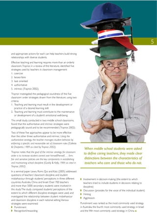 5
and appropriate actions for each can help teachers build strong
relationships with diverse students.
Effective teaching and learning requires more than an orderly
classroom. Traynor, in a review of the literature, identiﬁed ﬁve
strategies used by teachers in classroom management:
1. coercive
2. laissez-faire
3. task oriented
4. authoritative
5. intrinsic (Traynor, 2002).
Traynor investigated the pedagogical soundness of the ﬁve
classroom order strategies drawn from the literature, using two
criteria:
1. Teaching and learning must result in the development or
    practice of a desired learning skill.
2. Teaching and learning must contribute to the maintenance
    or development of a student’s emotional well-being.
This small study, conducted in two middle school classrooms,
found that the authoritative and intrinsic strategies were
pedagogically sound and to be recommended (Traynor, 2002).
Two of these ﬁve approaches appear to be more effective
than the other three: authoritative and intrinsic. Using the
authoritative strategy, the teacher manages student behavior by
enforcing a speciﬁc and reasonable set of classroom rules (Collette
& Chiapetta, 1989 as cited by Traynor, 2002).
                                                                         When middle school students were asked
Traynor notes that the goal of the intrinsic strategy for classroom
                                                                         to deﬁne caring teachers, they made clear
order is to increase student control over himself/herself. … ﬁrm,
fair and sensitive policies are the key components in establishing       distinctions between the characteristics of
and maintaining school discipline (Gaddy & Kelly, 1984 as cited in        teachers who care and those who do not.
Traynor, 2002).
In a seminal paper Lewis, Romi, Qui and Katz (2005) addressed
questions of teachers’ classroom discipline and student
misbehaviour through students’ perceptions in three different           Involvement in decision-making (the extent to which
countries: Australia, China and Israel. Over 700 teachers               teachers tried to include students in decisions relating to
and more than 5000 secondary students were involved in                  discipline)
this study. The study compared students’ perceptions of the             Discussion (provides for the voice of the individual student)
extent to which different discipline strategies were used, and          Hinting
investigated the relationship between student misbehaviour
                                                                        Aggression.
and classroom discipline in each national setting. Various
strategies were examined:                                             Punishment was ranked as the most commonly used strategy
   Punishment                                                         in Australia, the fourth most commonly used strategy in Israel
   Recognition/rewarding                                              and the ﬁfth most commonly used strategy in China.
 