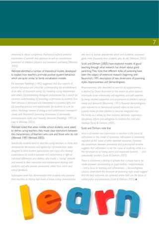 7
reasoning to obtain compliance. Nurturance reﬂects parental             also tend to pursue appropriate social and academic classroom
expressions of warmth and approval as well as conscientious             goals more frequently than students who do not (Wentzel, 2003).
protection of children’s physical and emotional well-being (Wentzel,
                                                                        Scott and Dinham (2005) have explored models of good
2003).                                                                  teaching through what research has shown about good
Wentzel identiﬁed a number of theoretical models developed              parenting. They note that different styles of parenting have
to explain how teachers promote positive student behaviour,             been the subject of extensive research, beginning with
which are quite similar to family socialisation models:                 Baumrind’s 1991 description of two dimensions of parenting
                                                                        styles: responsiveness and demandingness.
For example, Noddings (1992) suggested that four aspects of
teacher behaviour are critical for understanding the establishment      Responsiveness, also described as warmth of supportiveness,
of an ethic of classroom caring: (a) modeling caring relationships      is deﬁned by Diana Baumrind as ‘the extent to which parents
with others, (b) establishing dialogues characterized by a search for   individually foster individuality, self-regulation, and self-assertion
common understanding, (c) providing conﬁrmation to students that        by being attuned, supportive and acquiescent to children’s special
their behavior is perceived and interpreted in a positive light, and    needs and demands’ (Baumrind, 1991). Parental demandingness
(d) providing practice and opportunities for students to care for       (also referred to as behavioural control) refers to the claims
others. Noddings’ notions of dialogue and conﬁrmation correspond        parents make on their children to become integrated into
closely with Baumrind’s parenting dimensions of democratic              the family as a whole, by their maturity demands, supervision,
communication styles and maturity demands (Noddings, 1992, as           disciplinary efforts and willingness to confront the child who
cited in Wentzel, 2003).                                                disobeys (Scott & Dinham, 2005).
Wentzel noted that when middle school students were asked               Scott and Dinham note that
to deﬁne caring teachers, they made clear distinctions between
the characteristics of teachers who care and those who do not           what is of interest and importance to teachers is the place of
(Wentzel, 1997; Wentzel, 2003):                                         self-esteem in this model of outcomes. Self-esteem is commonly
                                                                        regarded as the cause of other desirable outcomes. However,
Speciﬁcally, students tend to describe caring teachers as those who     the comparison between permissive and authoritarian parents
demonstrate democratic and egalitarian communication styles             suggests that self-esteem is not the cause of anything, rather it is
designed to elicit student participation and input, who develop         the consequence of having warm and responsive parents … and
expectations for student behavior and performance in light of           presumably teachers (Scott & Dinham, 2005).
individual differences and abilities, who model a “caring” attitude
                                                                        There is sometimes a feeling in schools that a choice has to be
and interest in their instruction and interpersonal dealings with
                                                                        made between concentrating on pupil welfare - responsiveness
students, and who provide constructive rather than harsh and
                                                                        – and a focus on learning and achievement – demandingness.
critical feedback. …
                                                                        Lessons drawn from the literature on parenting style would suggest
Subsequent work has demonstrated that students who perceive             that the best outcomes are achieved where both are the focus of
their teachers to display high levels of these caring characteristics   school policy and procedures (Scott & Dinham, 2005)
 
