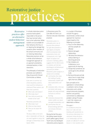 Restorative justice

  practices                                                                                                                   9
       Restorative    In schools, restorative justice    In Restorative Justice: The         in a number of Australian
                      practices hold students            Calm After the Storm, Lyn           schools. The agency
    practices offer
                      responsible to the person          Harrison discusses restorative      recommends a whole school
     an alternative   they have harmed rather            practices:                          approach for maximum
 student behaviour    than to the ‘authorities’. While   Restorative justice is a
                                                                                             impact, based on the
      management      students are accountable for       philosophy and a set of
                                                                                             following six principles:
                      their behaviour, the focus is                                          1. Focus on the relationship
         approach.                                       practices that embrace
                      on repairing the damage they                                               and how people are
                                                         the right blend between a
                      caused to other members of                                                 affected.
                                                         high degree of discipline,
                      the school community and                                               2. Restore damaged
                                                         which encompasses clear
                      on restoring relationships.                                                relationships.
                                                         expectations, limits and
                      Restorative practices can be                                           3. Talk about the behaviour
                                                         consequences, and a high
                                                                                                 without blaming or
                      a whole school behaviour           degree of support and
                                                                                                 becoming personal.
                      management approach or             nurturance. Steinberg (2001)
                                                                                             4. See mistakes and
                      an approach practised by           suggests that this blend tends
                                                                                                 misbehaviour as an
                      individual teachers in their       to correlate with the best
                                                                                                 opportunity for learning.
                      classrooms.                        psychological and behavioural
                                                                                             5. Accept that sometimes we
                                                         outcomes for children …
                      The philosophy of restorative                                              cannot get to the ultimate
                                                         Restorative justice programs in
                      processes was outlined in                                                  truth.
                                                         schools aim to develop:
                      Class: A Journal for School                                            6. Be future-focused and talk
                                                            communities that value
                      Communities as follows:                                                    about how to make things
                                                            the building of quality
                                                                                                 right (Harrison, 2006b).
                      If we were to examine our             relationships, coupled with
                      school disciplinary systems,          clear expectations and           Each principle and its
                      most would be retributive or          limits;                          application in school settings
                      adversarial. These systems ask        restorative skills, in the way   is outlined in terms of daily
                      three basic questions:                we interact with young           interactions and a whole
                          What rules were broken?           people, and using teachable      school community (students,
                          Who broke them?                   moments to enhance               teachers and parents)
                          How shall we punish the           learning;                        commitment to collaborative
                          breaker of the rules?             restorative processes that       problem solving. Principles
                                                            resolve conﬂict and repair       1 and 3, for instance, are
                      Restorative processes ask:            damaged relationships; and,      elaborated as follows:
                        Who’s been hurt?                    communities that are
                                                                                             Principle 1
                        What are their needs?               forward-looking, optimistic
                                                                                             In a traditional school, the
                        How can we repair the               and inclusive (Harrison,
                                                                                             focus is on rules and rule-
                        harm?                               2006b).
                                                                                             breaking, with punishment as
                      The focus shifts to the harm,      During the last ﬁve years,          the primary intervention. In a
                      who is responsible and how we      the Sydney based not-for-           restorative school, the focus
                      can work together to repair the    proﬁt welfare agency, Marist        in on relationships and how
                      damage to relationships (Circle    Youth Care, has developed           people are affected. A common
                      Speak, 2002).                      restorative justice programs        feature in most students with
 
