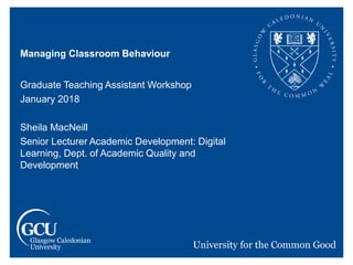 Managing Classroom Behaviour
Graduate Teaching Assistant Workshop
January 2018
Sheila MacNeill
Senior Lecturer Academic Development: Digital
Learning, Dept. of Academic Quality and
Development
 