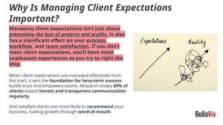 Why Is Managing Client Expectations
Important?
Managing client expectations isn’t just about
preventing the loss of projects and profits. It also
has a significant effect on your process,
workflow, and team satisfaction. If you don’t
meet client expectations, you’ll have more
unpleasant experiences as you try to right the
ship.
When client expectations are managed effectively from
the start, it sets the foundation for long-term success,
builds trust and empowers teams. Research shows 69% of
clients expect honest and transparent communication
regularly.
And satisfied clients are more likely to recommend your
business, fueling growth through word-of-mouth.
 