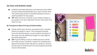 Set Clear and Realistic Goals:
● Establish attainable objectives and milestones that reflect
mutual understanding between your team and the client.
This clarity helps prevent misunderstandings and sets a
solid foundation for the project.
● TIP: Add numerical, monetary, and true/false Targets to
your goals to set clear objectives that the entire team and
client can see.
Be Transparent About Pricing and Deliverables:
● Clearly outline your services, associated costs, and what
clients can expect in return. This transparency builds
trust and sets boundaries, ensuring clients are aware of
the scope and any additional charges for work beyond
the initial agreement.
● TIP: If you’re willing to take on additional work outside
the initial contract, establish a system for handling work
beyond the project scope. We want to upsell our services
but we want to continue with the same quality and timely
manner deliverables.
 