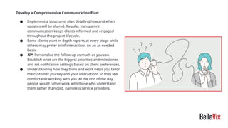 Develop a Comprehensive Communication Plan:
● Implement a structured plan detailing how and when
updates will be shared. Regular, transparent
communication keeps clients informed and engaged
throughout the project lifecycle.
● Some clients want in-depth reports at every stage while
others may prefer brief interactions on an as-needed
basis.
● TIP: Personalize the follow-up as much as you can.
Establish what are the biggest priorities and milestones
and set notification settings based on client preferences.
● Understanding how they think and work helps you tailor
the customer journey and your interactions so they feel
comfortable working with you. At the end of the day,
people would rather work with those who understand
them rather than cold, nameless service providers.
 
