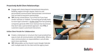 Proactively Build Client Relationships:
● Engage with clients beyond transactional interactions.
Building rapport through regular check-ins and
personalized communication demonstrates commitment
and can lead to long-term partnerships.
● TIP: During conversations, try to find out if you have
similar interests or hobbies. Connecting personally leads
to more loyal customers—studies show that fast-growing
companies generate 40% more revenue than businesses
that don’t take a personalized approach. And 71% of
customers expect customized interactions.
Utilize Client Portals for Collaboration:
● Create a mehanizam or structure that is personalized but
easy to track all communication and deliverables. When a
clear communication on responsibilities is set all sides
work more seamlessly.
● TIP: Deliverables can be shared in joint Google Calendar
with multiple tasks for the client and the agency team
 
