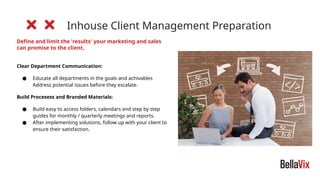 Inhouse Client Management Preparation
Define and limit the 'results' your marketing and sales
can promise to the client.
Clear Department Communication:
● Educate all departments in the goals and achivables
Address potential issues before they escalate.
Build Procesess and Branded Materials:
● Build easy to access folders, calendars and step by step
guides for monthly / quarterly meetings and reports.
● After implementing solutions, follow up with your client to
ensure their satisfaction.
 