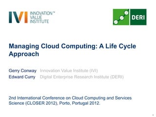 Managing Cloud Computing: A Life Cycle
Approach

Gerry Conway Innovation Value Institute (IVI)
Edward Curry Digital Enterprise Research Institute (DERI)



2nd International Conference on Cloud Computing and Services
Science (CLOSER 2012), Porto, Portugal 2012.

                                                               1
 