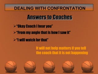 Answers to Coaches “ Okay Coach I hear you” “ From my angle that is how I saw it” “ I will watch for that” It will not help matters if you tell  the coach that it is not happening 