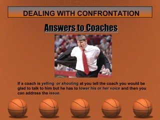 Answers to Coaches If a coach is  yelling  or shouting  at you tell the coach you would be glad to talk to him but he has to  lower his or her voice  and then you can address the  issue. 