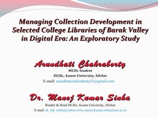 Managing Collection Development in
Selected College Libraries of Barak Valley
   in Digital Era: An Exploratory Study


       Arundhati Chakraborty
                           MLISc Student
                  DLISc, Assam University, Silchar
           E-mail: arundhatichakraborty22@gmail.com



     Dr. Manoj Kumar Sinha
              Reader & Head DLISc, Assam University, Silchar
      E-mail: dr_mk_sinha@yahoo.com, manoj.kumar.sinha@aus.ac.in
 