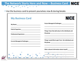 The Network Starts Here and Now – Business Card

 Use the business card to present yourselves now & during breaks


      My Business Card
                                          Future Managerial Challenges:
      My Name:


      Field of Expertise:
                                          Things I have that add value to the individuals and
                                          the group:
      Professional Experience:



                                          Things I would like to gain from the individuals and
      Current Managerial Challenges:
                                          the group:




                                          Other relevant information about myself:
 