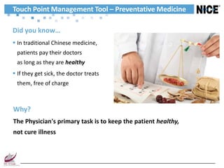 Touch Point Management Tool – Preventative Medicine

Did you know…
 In traditional Chinese medicine,
 patients pay their doctors
 as long as they are healthy
 If they get sick, the doctor treats
 them, free of charge



Why?
The Physician's primary task is to keep the patient healthy,
not cure illness
 