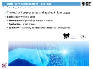 Touch Point Management – Exercise

 The tool will be presented and applied in four stages
 Each stage will include:
  Presentation of guidelines and tips - plenum
  Application – small groups
  Summary – 'take away' and facilitator's feedback – small groups


                                                                    Team
                                                                 Assignment   34
 