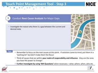 Touch Point Management Tool - Step 3


 3      Conduct Root Cause Analysis for Major Gaps


  Investigate the reason why there is a gap between the current and
   desired state
                                                                                        3




 Tips
           Remember to focus on the root causes at this point. If solutions come to mind, put them in a
            “parking lot” but don’t make them the focus!
           Think of causes that are within your realm of responsibility and influence - they are the ones
            you have the power to change!
           Further investigate by using ‘WH Questions’ when necessary – what, where, when, who etc.

                                                                                                       45
 