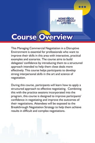 This Managing Commercial Negotiation in a Disruptive
Environment is essential for professionals who want to
improve their skills in this area with interactive, practical
examples and scenarios. The course aims to build
delegates' condence by introducing them to a structured
approach intended to help them close deals more
effectively. This course helps participants to develop
strong interpersonal skills in the art and science of
negotiation.
During this course, participants will learn how to apply a
structured approach to effective negotiating. Combining
this with the practice sessions incorporated into the
program, this course is designed to improve participants'
condence in negotiating and improve the outcomes of
their negotiations. Attendees will be exposed to the
Breakthrough Negotiation Strategy to help them achieve
results in difcult and complex negotiations.
Course Overview
Course Overview
Course Overview
01
 