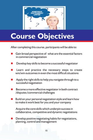After completing this course, participants will be able to:
n Gain broad perspective of what are the essential factors
in commercial negotiation
n Develop key skills to become a successful negotiator
n Learn and practice the necessary steps to create
win/win outcomes in even the most difcult situations
n Apply the right skills to help you navigate through to a
successful negotiation
n Become a more effective negotiator in both contract
/disputes /commercial challenges
n Build on your personal negotiation style and learn how
to make it work best for you and your company
Acquire the core skills which underpin success in
collaborative, competitive and dynamic negotiations
n Develop positive negotiating habits for negotiations,
planning, control and management
Course Objectives
Course Objectives
Course Objectives
02
 