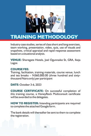 Industry case studies, series of class short and long exercises,
team working, presentation, video, quiz, use of visuals and
snapshots, critical appraisal and rapid response assessment
based on a situational analysis.
VENUE: Shoregate Hotels, Joel Ogunnaike St, GRA, Ikeja
Lagos
COURSE FEE:
Training, facilitation, training materials, course venue, lunch
and tea breaks – N360,000.00 (three hundred and sixty-
thousand Naira only) per participant
DATE: October 3-6, 2023
COURSE CERTIFICATE: On successful completion of
this training course, a HoneyRock Multiconsult certicate
will be awarded to the delegates.
HOW TO REGISTER: Intending participants are required
to complete the attached Google form.
The bank details will thereafter be sent to them to complete
the registration.
TRAINING METHODOLOGY
TRAINING METHODOLOGY
TRAINING METHODOLOGY
05
 