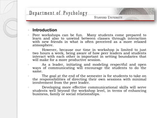 IntroductionPeer workshops can be fun.  Many students come prepared to learn and also to unwind between classes through interaction with new friends in what is often perceived as a more relaxed atmosphere.  	However, because our time in workshop is limited to just two hours a week, being aware of how peer leaders and students interact with each other is important in setting boundaries that will make for a more productive session. 	As a leader, initiating and modeling respectful and open ways of communicating will encourage the students to do the same. 	The goal at the end of the semester is for students to take on the responsibilities of directing their own sessions with minimal involvement from the peer leader.  	Developing more effective communicational skills will serve students well beyond the workshop level, in terms of enhancing business, family or social relationships.  
