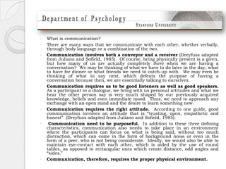 What is communication?There are many ways that we communicate with each other, whether verbally, through body language or a combination of the two.  Communication involves both a conveyor and a receiver (Dreyfuss adapted from Juliano and Sofield, 1985).  Of course, being physically present is a given, but how many of us are actually completely there when we are having a conversation?  We may be thinking of what we have to do later in the day, what to have for dinner or what friends we need to catch-up with.  We may even be thinking of what to say next, which defeats the purpose of having a conversation because then, we are essentially talking to ourselves. Communication requires us to be good listeners as well as good speakers.  As a participant in a dialogue, we bring with us personal attitudes and what we hear the other person say is very much shaped by our previously acquired knowledge, beliefs and even immediate mood.  Thus, we need to approach any exchange with an open mind and the desire to learn something new. Communication requires the right attitude.  According to one guide, good communication involves an attitude that is “trusting, open, empathetic and honest”  (Dreyfuss adapted from Juliano and Sofield, 1985). Communication need to be purposeful.  In addition to these three defining characteristics, communication also needs to take place in an environment where the participants can focus on what is being said, without too much distraction, which can come in the form of background noise or even in the form of a peer, who is not being considerate.  Ideally, we would also be able to maintain eye-contact with each other, which is aided by the use of round tables, as opposed to rectangular ones which create distance, odd angles and “sides.”  Communication, therefore, requires the proper physical environment.  
