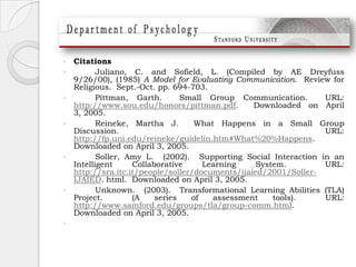 Citations	Juliano, C. and Sofield, L. (Compiled by AE Dreyfuss 9/26/00), (1985) A Model for Evaluating Communication.  Review for Religious.  Sept.-Oct. pp. 694-703.  	Pittman, Garth.  Small Group Communication.  URL: http://www.sou.edu/honors/pittman.pdf.  Downloaded on April 3, 2005.Reineke, Martha J.  What Happens in a Small Group Discussion.  URL: http://fp.uni.edu/reineke/guidelin.htm#What%20%Happens.  Downloaded on April 3, 2005.Soller, Amy L.  (2002).  Supporting Social Interaction in an Intelligent Collaborative Learning System.  URL: http://sra.itc.it/people/soller/documents/ijaied/2001/Soller-IJAIED. html.  Downloaded on April 3, 2005.  	Unknown.  (2003).  Transformational Learning Abilities (TLA) Project.  (A series of assessment tools).  URL: http://www.samford.edu/groups/tla/group-comm.html.  Downloaded on April 3, 2005.