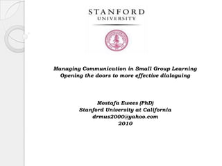 Managing Communication in Small Group Learning Opening the doors to more effective dialoguing Mostafa Ewees (PhD) Stanford University at California  drmus2000@yahoo.com 2010  