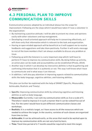 4.3 PERSONAL PLAN TO IMPROVE
COMMUNICATION SKILLS
Communication process adopted by an individual always has the scope for
improvement. Following are the steps which I would have taken if I was a volunteer in
the organization:
By maintaining a positive attitude, I will be able to present my views and opinions
easily with other volunteers and top management.  
Developing a result oriented approach will help me in conversing effectively, as I
will share only that information which is relevant to the task and organization.
Having an open minded approach will be beneficial as it will support me to receive
feedbacks and suggestions and take them positively. Further it will send a message
to rest of the team members that I am always available to discuss any problem or
issue.  
Following up with the listeners is a very important step which I will have to
perform if I have to improve my communication skills. By doing follow up activity,
an action plan can be made and accountability can be established (Pinola, 2014).  
Another way in which I can develop my interactive abilities is that by gathering and
confirming information that it is authentic or not. This way I will know what I have
to communicate and in what ways I can interact.  
In addition, I will also pay attention in improving aspects related to communication
skills like body language, cognitive abilities, and listening abilities.
This plan can further be explained with the help of SMART (Specific, Measurable,
Achievable, Realistic and Timely).
Specific: Improving communication skills by enhancing cognitive and listening
abilities as well as body language.  
Measurable: Currently, I can rank my communication skills as 3 on a scale of 5.
Therefore I need to improve it in such a manner that it can be ranked five out of
five. For the same I would have to join different communication classes and
workshops.
Realistic: It is a realistic target, as I have access to all the resources which are
needed to achieve the target. In the country, varieties of such classes are organized
from time to time.  
Achievable: It can be achieved easily, as the areas that need to be worked upon to
improve my communication skills are not very hard to learn.  
Time: Total time period of 6-7 months would be required to meet this target.
 