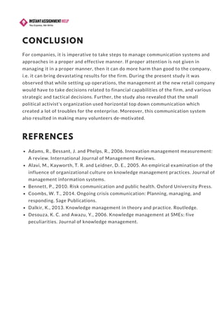 CONCLUSION
For companies, it is imperative to take steps to manage communication systems and
approaches in a proper and effective manner. If proper attention is not given in
managing it in a proper manner, then it can do more harm than good to the company,
i.e. it can bring devastating results for the firm. During the present study it was
observed that while setting up operations, the management at the new retail company
would have to take decisions related to financial capabilities of the firm, and various
strategic and tactical decisions. Further, the study also revealed that the small
political activist's organization used horizontal top down communication which
created a lot of troubles for the enterprise. Moreover, this communication system
also resulted in making many volunteers de-motivated.
REFRENCES
Adams, R., Bessant, J. and Phelps, R., 2006. Innovation management measurement:
A review. International Journal of Management Reviews.
Alavi, M., Kayworth, T. R. and Leidner, D. E., 2005. An empirical examination of the
influence of organizational culture on knowledge management practices. Journal of
management information systems.
Bennett, P., 2010. Risk communication and public health. Oxford University Press.
Coombs, W. T., 2014. Ongoing crisis communication: Planning, managing, and
responding. Sage Publications.
Dalkir, K., 2013. Knowledge management in theory and practice. Routledge.
Desouza, K. C. and Awazu, Y., 2006. Knowledge management at SMEs: five
peculiarities. Journal of knowledge management.
 