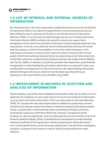 1.2 LIST OF INTERNAL AND EXTERNAL SOURCES OF
INFORMATION
For taking decisions, the retail organization would need to have access to varied kinds
of information which it can obtain through different internal and external sources.
Data related to human resources of the firm is an internal source of information
(Mutihac, 2010). It can be easily accessed through sources such as Human Resource
Information System (HRIS) software. By using this system on a regular basis,
management of the retail firm can obtain information related to people working in the
organization. It can be a very effective source of data primarily because of it would
help the company in determining whether or not it has skilled manpower in the
organization and steps or measures that need to be taken to procure well trained
people. Data from marketing research tools is an external source of information that
would help authorities in determining trends prevailing in the target market (Robson
and Tourish, 2005). In addition, it would also provide information that would help the
management in understanding the precautions which they are required to take so as
to effectively set up operations in the retail industry. By understanding information
obtained through such sources, decisions can be taken regarding setting up
operations in the retail industry (Lee and Wen-Jung, 2005).
1.3 IMPROVEMENT IN METHODS IN SELECTION AND
ANALYSIS OF INFORMATION
Retail industry is one of the most competitive landscapes in UK, due to which it is very
important for companies to use a wide variety of sources and methods of information
so as to select and analyse information. There are many ways for the same (Bennett,
2010). For instance the new retail organization in addition to conducting a market
research must also pay substantial amount of attention towards evaluating customer
trends. It would help in understanding needs and demands of target customers,
enabling the company to fulfil them effectively. Similarly, management of the
company can also use approaches such as evaluating internal environment in terms of
financial condition (Spaho, 2013). It would help the management in understanding
monetary condition of the organization and thus obtaining the ability with which
firm's overall performance can be enhanced substantially. This will help in prolonging
company's existence in the market, as well as making its operations even more
effective.
 