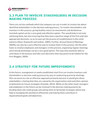 2.3 PLAN TO INVOLVE STAKEHOLDERS IN DECISION
MAKING PROCESS
There are various methods which the company can use in order to involve the above
identified stakeholders in the decision making process. To involve shareholders and
investors in this process, giving healthy return on investments and dividend on
invested capital can be a very good and effective option. This would help in not only
satisfying them, but also ensuring that they have a positive image of the firm and take
appropriate decisions, so as to ease out the process of establishment in the retail
industry (Alavi, Kayworth and Leidner, 2005). Further, Annual General Meetings
(AGMs) can also be a very effective way to involve them in this process. On the other
hand, to involve employees and managers in this process, organizing regular meetings
and training workshops can be a very good option. This way they would be able to
contribute in the process and take such decisions that may prove to be helpful for the
firm (Ruggles, 2009).
2.4 STRATEGY FOR FUTURE IMPROVEMENTS
In the future, management at newly established retail firm can involve investors and
shareholders in decision making process by way of conducting quarterly meetings.
This can prove to a be an effective approach primarily because it would give these
stakeholders a feeling that they are valued by the organization and need their opinion
to determine its future strategies (Coombs, 2014). While on the other hand, managers
and employees in the future can be involved in the decision making process by
dividing them into small groups and asking them to formulate strategies which may
help in managing the workforce effectively and making them contribute in
organizational goals and objectives.
 