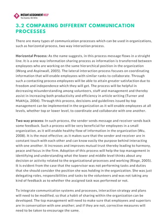 3.2 COMPARING DIFFERENT COMMUNICATION
PROCESSES
There are many types of communication processes which can be used in organizations,
such as horizontal process, two way interaction process.
Horizontal Process: As the name suggests, in this process message flows in a straight
line. It is a one way information sharing process as information is transferred between
employees who are working on the same hierarchical position in the organization
(Wong and Aspinwall, 2005). The lateral interaction process focuses on coordinating
information that will enable employees with similar ranks to collaborate. Through
such a contacting process employees will be able to attain greater satisfaction due to
freedom and independence which they will get. The process will be helpful in
decreasing misunderstanding among volunteers, staff and management and thereby
assist in increasing both productivity and efficiency in article writing (Turner and
Makhija, 2006). Through this process, decisions and guidelines issued by top
management can be implemented in the organization as it will enable employees at all
levels, whether top or lower level, to coordinate and collaborate with one another.  
Two way process: In such process, the sender sends message and receiver sends back
some feedback. Such a process will be very beneficial for employees in a small
organization, as it will enable healthy flow of information in the organization (Wu,
2008). It is the most effective; as it makes sure that the sender and receiver are in
constant touch with each other and can know easily the purpose behind interacting
with one another. It increases and improves mutual trust thereby leading to harmony,
peace and focus in the firm. Adoption of this process will help the top management in
identifying and understanding what the lower and middle level thinks about any
decision or activity related to the organizational processes and working (Riege, 2005).
It is evident from the case that the supervisor was not performing tasks and duties
that she should consider the position she was holding in the organization. She was just
delegating roles, responsibilities and tasks to the volunteers and was not taking any
kind of feedback as to whether the assigned task was performed or not.
To integrate communication systems and processes, interaction strategy and plans
will need to be modified, so that a habit of sharing within the organization can be
developed. The top management will need to make sure that employees and superiors
are in conversation with one another; and if they are not, corrective measures will
need to be taken to encourage the same.
 