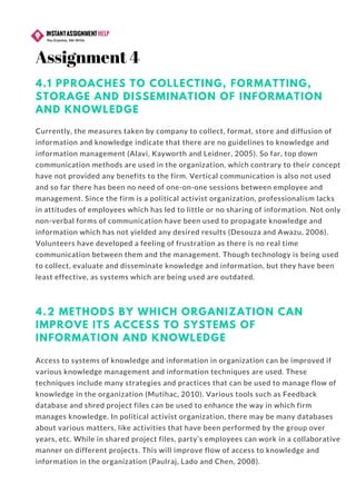 4.1 PPROACHES TO COLLECTING, FORMATTING,
STORAGE AND DISSEMINATION OF INFORMATION
AND KNOWLEDGE
Currently, the measures taken by company to collect, format, store and diffusion of
information and knowledge indicate that there are no guidelines to knowledge and
information management (Alavi, Kayworth and Leidner, 2005). So far, top down
communication methods are used in the organization, which contrary to their concept
have not provided any benefits to the firm. Vertical communication is also not used
and so far there has been no need of one-on-one sessions between employee and
management. Since the firm is a political activist organization, professionalism lacks
in attitudes of employees which has led to little or no sharing of information. Not only
non-verbal forms of communication have been used to propagate knowledge and
information which has not yielded any desired results (Desouza and Awazu, 2006).
Volunteers have developed a feeling of frustration as there is no real time
communication between them and the management. Though technology is being used
to collect, evaluate and disseminate knowledge and information, but they have been
least effective, as systems which are being used are outdated.
4.2 METHODS BY WHICH ORGANIZATION CAN
IMPROVE ITS ACCESS TO SYSTEMS OF
INFORMATION AND KNOWLEDGE
Access to systems of knowledge and information in organization can be improved if
various knowledge management and information techniques are used. These
techniques include many strategies and practices that can be used to manage flow of
knowledge in the organization (Mutihac, 2010). Various tools such as Feedback
database and shred project files can be used to enhance the way in which firm
manages knowledge. In political activist organization, there may be many databases
about various matters, like activities that have been performed by the group over
years, etc. While in shared project files, party’s employees can work in a collaborative
manner on different projects. This will improve flow of access to knowledge and
information in the organization (Paulraj, Lado and Chen, 2008).
Assignment 4
 