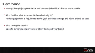 Governance
 Having clear project governance and ownership is critical: Brands are not code
–
 Who decides what your specific brand actually is?
–Human judgement is required to define your bikeshed's image and how it should be used
–
 Who owns your brand?
–Specific ownership improves your ability to defend your brand
–
–
 