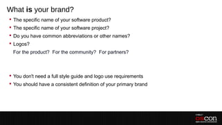 What is your brand?
 The specific name of your software product?
 The specific name of your software project?
 Do you have common abbreviations or other names?
 Logos?
 –For the product? For the community? For partners?
 –
 –
 You don't need a full style guide and logo use requirements
 You should have a consistent definition of your primary brand
 