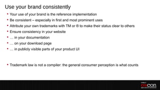 Use your brand consistently
 Your use of your brand is the reference implementation
 Be consistent – especially in first and most prominent uses
 Attribute your own trademarks with TM or ® to make their status clear to others
 Ensure consistency in your website
 … in your documentation
 … on your download page
 … in publicly visible parts of your product UI
 –

 Trademark law is not a compiler: the general consumer perception is what counts
 